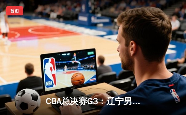 CBA总决赛G3：辽宁男篮加时险胜广东，总比分2-1领先，赵继伟砍下31分主宰关键战