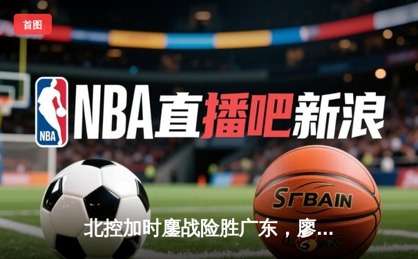 北控加时鏖战险胜广东，廖三宁31+8+7创生涯新高