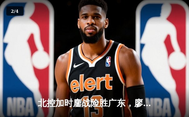 北控加时鏖战险胜广东，廖三宁31+8+7创生涯新高 - 2