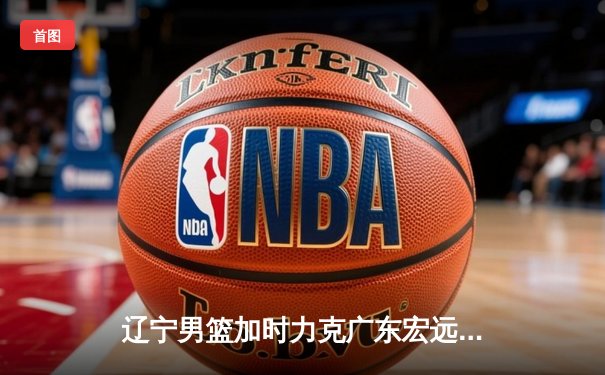 辽宁男篮加时力克广东宏远 赵继伟33+8+5率队夺赛点