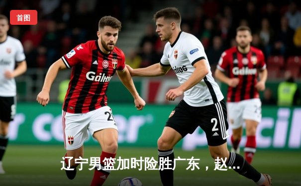 辽宁男篮加时险胜广东，赵继伟33分导演逆转好戏