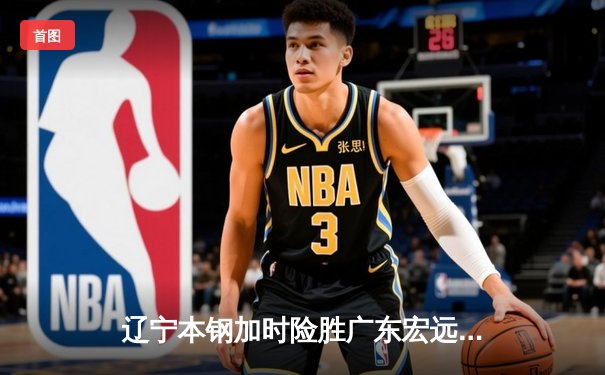 辽宁本钢加时险胜广东宏远 CBA半决赛上演史诗级对决